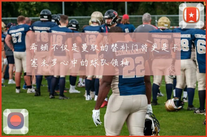 希顿不仅是曼联的替补门将更是卡塞米罗心中的球队领袖