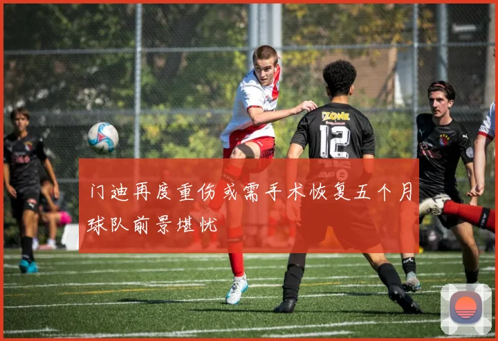 门迪再度重伤或需手术恢复五个月球队前景堪忧