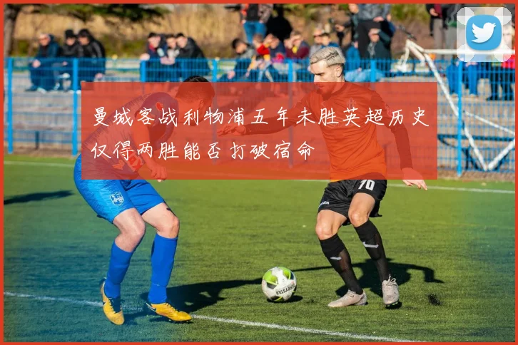 曼城客战利物浦五年未胜英超历史仅得两胜能否打破宿命
