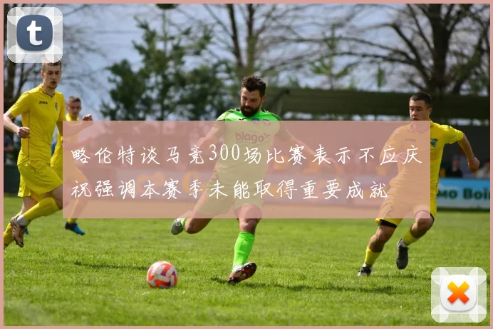 略伦特谈马竞300场比赛表示不应庆祝强调本赛季未能取得重要成就