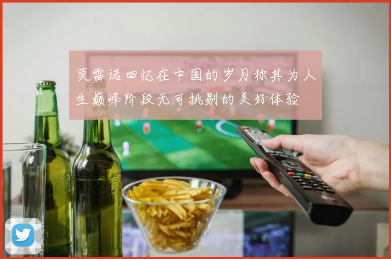 莫雷诺回忆在中国的岁月称其为人生巅峰阶段无可挑剔的美好体验