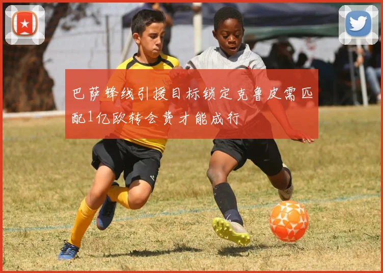 巴萨锋线引援目标锁定克鲁皮需匹配1亿欧转会费才能成行