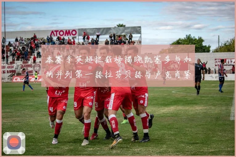 本赛季英超拦截榜揭晓凯塞多与加纳并列第一赫拉芬贝赫与卢克肖紧随其后