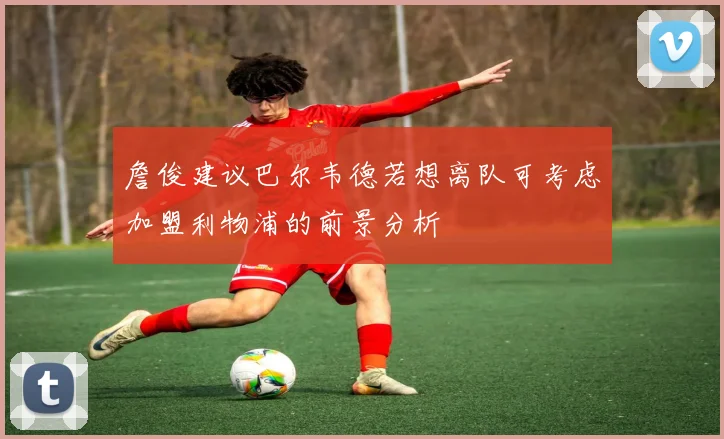 詹俊建议巴尔韦德若想离队可考虑加盟利物浦的前景分析
