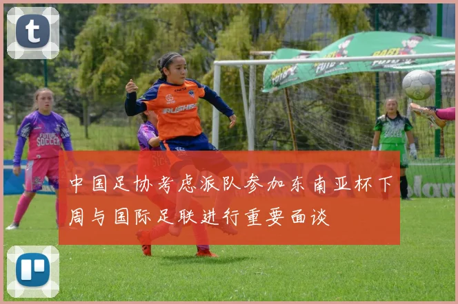 中国足协考虑派队参加东南亚杯下周与国际足联进行重要面谈