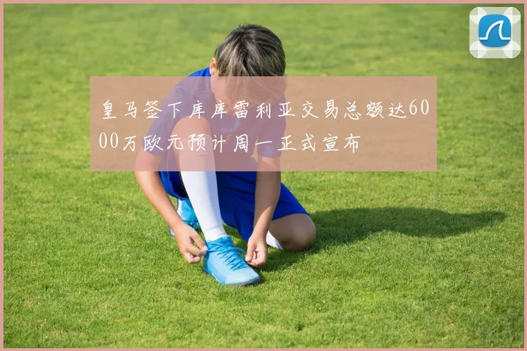 皇马签下库库雷利亚交易总额达6000万欧元预计周一正式宣布