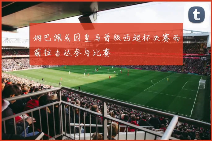 姆巴佩或因皇马晋级西超杯决赛而前往吉达参与比赛