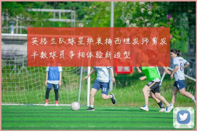 英格兰队球星热衷梅西理发师剪发半数球员争相体验新造型