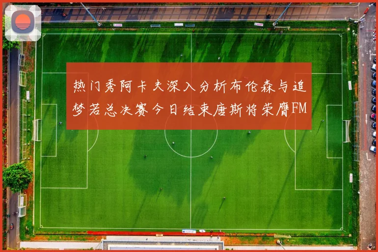 热门秀阿卡夫深入分析布伦森与追梦若总决赛今日结束唐斯将荣膺FMVP