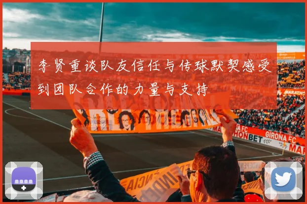 李贤重谈队友信任与传球默契感受到团队合作的力量与支持