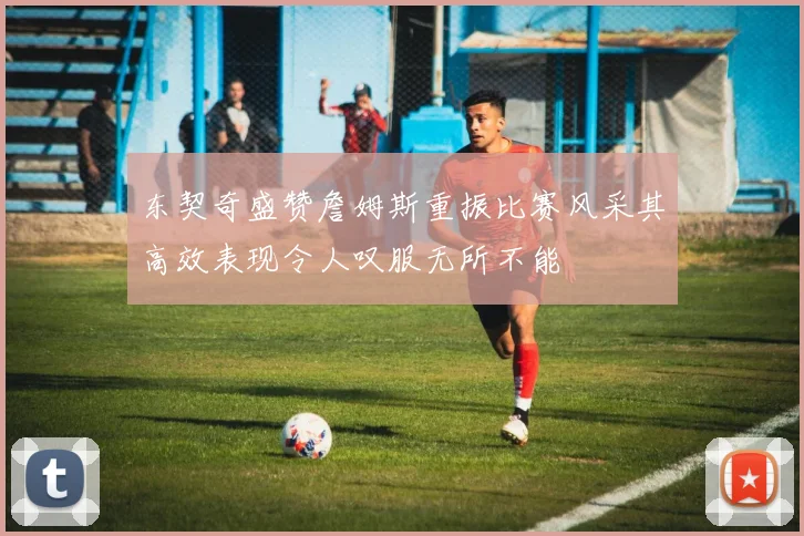 东契奇盛赞詹姆斯重振比赛风采其高效表现令人叹服无所不能