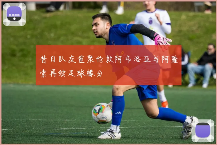 昔日队友重聚伦敦阿韦洛亚与阿隆索再续足球缘分