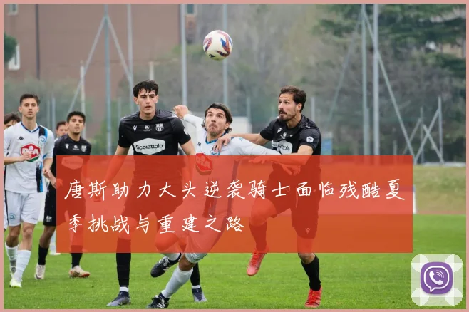 唐斯助力大头逆袭骑士面临残酷夏季挑战与重建之路
