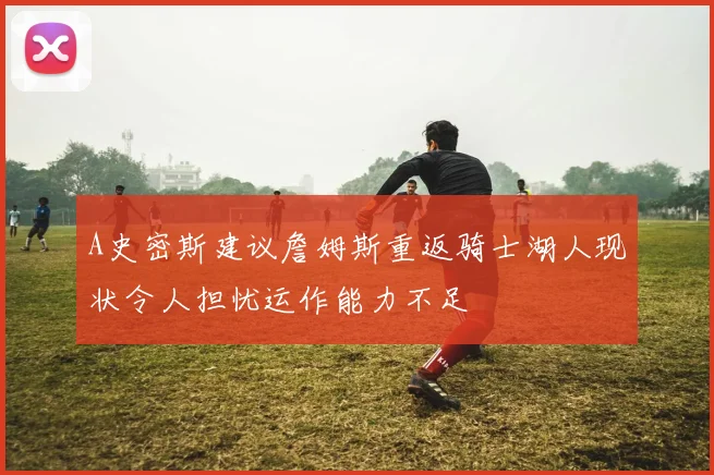 A史密斯建议詹姆斯重返骑士湖人现状令人担忧运作能力不足
