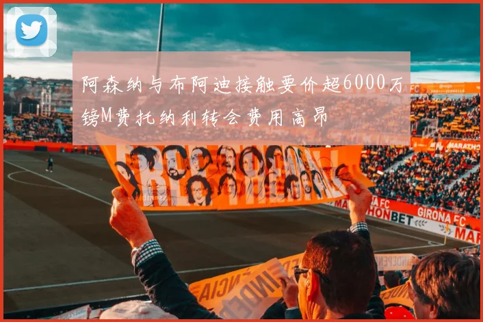 阿森纳与布阿迪接触要价超6000万镑M费托纳利转会费用高昂