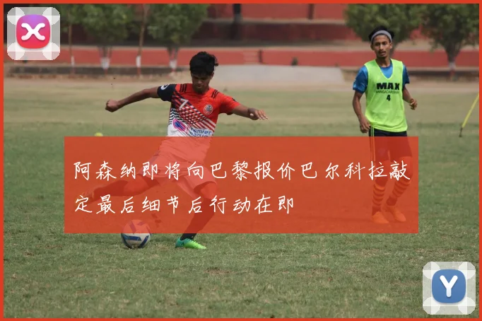 阿森纳即将向巴黎报价巴尔科拉敲定最后细节后行动在即