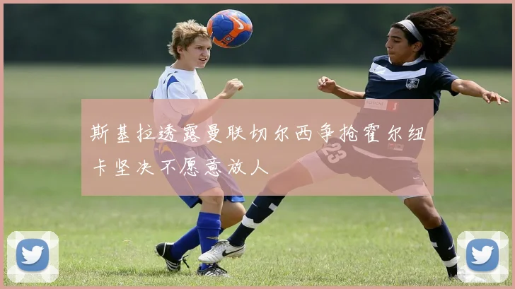 斯基拉透露曼联切尔西争抢霍尔纽卡坚决不愿意放人