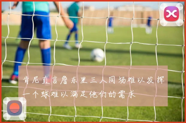 肯尼直言詹东里三人同场难以发挥一个球难以满足他们的需求