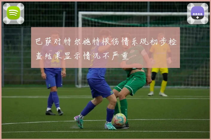 巴萨对特尔施特根伤情乐观初步检查结果显示情况不严重