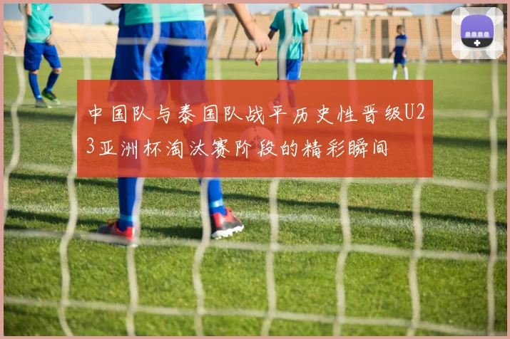 中国队与泰国队战平历史性晋级U23亚洲杯淘汰赛阶段的精彩瞬间