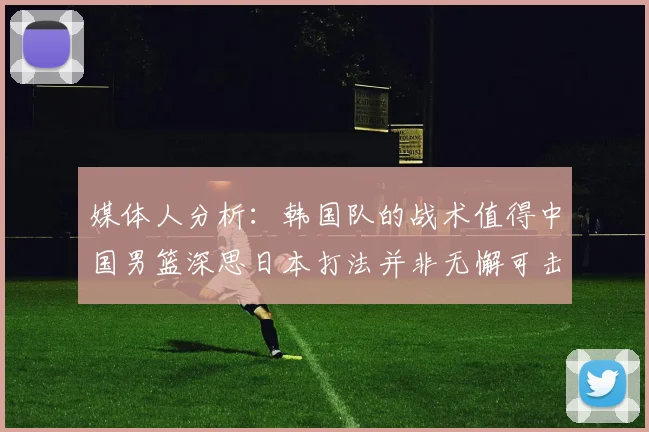 媒体人分析：韩国队的战术值得中国男篮深思日本打法并非无懈可击