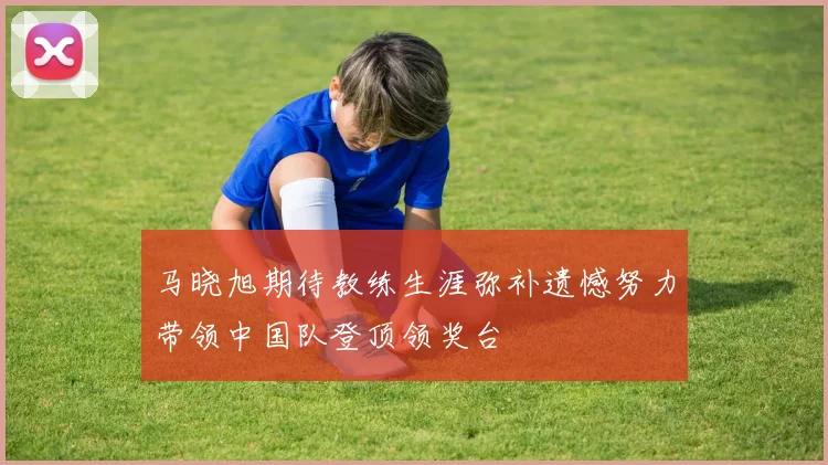 马晓旭期待教练生涯弥补遗憾努力带领中国队登顶领奖台