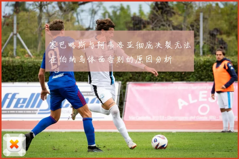 塞巴略斯与阿韦洛亚彻底决裂无法在伯纳乌体面告别的原因分析