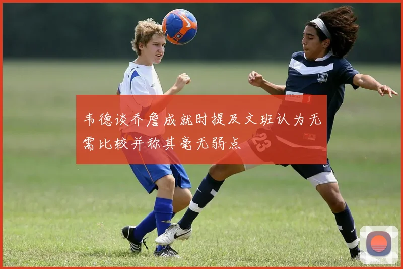 韦德谈乔詹成就时提及文班认为无需比较并称其毫无弱点