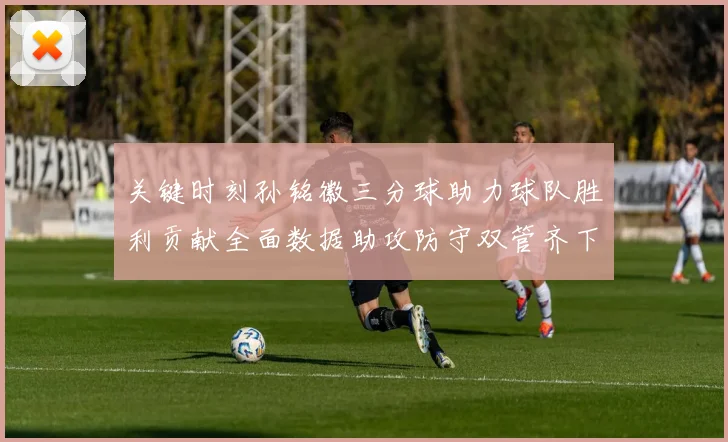 关键时刻孙铭徽三分球助力球队胜利贡献全面数据助攻防守双管齐下