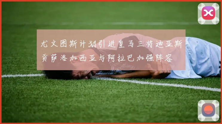尤文图斯计划引进皇马三将迪亚斯贡萨洛加西亚与阿拉巴加强阵容